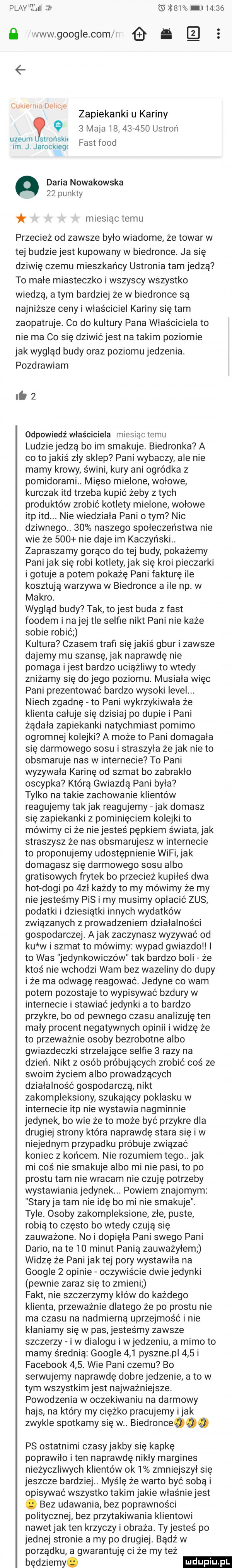 play eﬁlul s     tai       ﬂ www google com ś   cakle mn oem e zapiekanki u kariny     maca           ustroń uzeum strońskn im j jarockiegt fastfood daria nowakowska    pu n-ty miesiąc temu przecież od zawsze było wiadome że towar w tej budzie jest kupowany w biedronce. ja się dziwię czemu mieszkańcy ustronia tam jedzą to male miasteczko i wszyscy wszystko wiedzą a tym bardziej że w biedronce są najniższe ceny i właściciel kariny się tam zaopatruje. co do kultury pana właściciela to nie ma co się dziwićjest na takim poziomie jak wygląd budy oraz poziomu jedzenia. pozdrawiam liz odpowiedź właściciela miesiąctemu ludzie jedzą bo im smakuje. biedronka a co to jakiś zły sklep pani wybaczy ale nie mamy krowy. świni kury ani ogródka z pomidorami. mięso mielone wołowe kurczak ind trzeba kupić żeby z tych produktów zrobić kotlety mielone wołowe ibp ind nie wiedziala pani obym nic dziwnego.    naszego społeczeństwa nie wie że     nie daje im kaczyński. zapraszamy gorąco do tej budy pokażemy pani jak się robi kotlety jak się kroi pieczarki i gotuje a potem pokażę pani fakturę ile kosztują warzywa w biedronce a ile np w makro. wygląd budy tak to jest buda z fast frodem i nalej tee selfie nikt pani nie każe sobie robić kultura czasem trafi się jakiś gbur i zawsze dajemy mu szansę jak naprawdę nie pomaga ijest bardzo uciążliwy to wtedy zniżamy się dojego poziomu musiała więc pani prezentować bardzo wysoki level. niech zgadnę to pani wykrzykiwała że klienta całuje się dzisiaj po dupie i pani żądała zapiekanki natychmiast pomimo ogromnej kolejki a może to pani domagała się darmowego sosu i straszyła żejak nie to obsmaruje nas w internecie to pani wyzywała karinę od szmat bo zabraklo oscypka którą gwiazdą pani byla tylko na takie zachowanie klientów reagujemy tak jak reagujemy jak dumasz się zapiekanki z pominięciem kolejki to mówimy ci że niejesteś pępkiem świata jak straszysz że nas obsmarujesz w internecie to proponujemy udostępnienie wifi jak domagasz się darmowego sosu albo gratisowych frytek bo przecież kupiłeś dwa hot dogi po  zl każdy to my mówimy że my nie jesteśmy pis i my musimy opłacić zus podatki i dziesiątki innych wydatków związanych z prowadzeniem działalności gospodarczej abak zaczynasz wyzywać od ku w i szmat to mówimy wypad gwiazdo i to was jedynkowiczów tak bardzo boli że ktoś nie wchodzi wam bez wazeliny do dupy i że ma odwagę reagować. jedyne co wam potem pozostaje to wypisywać bzdury w internecie i stawiaćjedynki a to bardzo przykre bo od pewnego czasu analizuję ten mały procent negatywnych opinii i widzę że to przeważnie osoby bezrobotne albo gwiazdeczki strzelające selfie   razy na dzień. nikt z osób próbujących zrobić coś ze swoim życiem albo prowadzących działalność gospodarczą nikt zakompleksiony szukający poklasku w internecie ibp nie wystawia nagminnie jedynek bo wie że to może być przykre dla drugiej strony która naprawdę stara się i w niejednym przypadku próbuje związać koniec z końcem. nie rozumiem tego jak mi cos nie smakuje albo minie pisi to po prestu tam nie wracam nie czuję potrzeby wystawiania jedynek. powiem znajomym staryja tam nie idę bo mi nie smakuje. tyle. osoby zakompleksione złe puste robią to często bo wtedy czują się zauważone nai dopięła pani swego pani dario na te    minut panią zauważyłem widzę że pani jak tej pory wystawiła na google   opinie oczywiście dwiejedynki pewnie zaraz się to zmieni fakt nie szczerzymy kłów do każdego klienta. przeważnie dlatego ze po prestu nie ma czasu na nadmierną uprzejmość i nie klaniamy się w pas jesteśmy zawsze szczerzy i w dialogu i w jedzeniu a mimo to mamy średnią google     pysznepl     i facebook    . wie pani czemu bo serwujemy naprawdę dobre jedzenie a to w tym wszystkim jest najważniejsze. powodzenia w oczekiwaniu na darmowy hajs na który my ciężko pracujemy imak zwykle spotkamy się w. biedronceooo ps ostatnimi czasy jakby się kapkę poprawiło i ten naprawdę nikły margines nieżyczliwych klientów ok   zmniejszył się jeszcze bardziej. myślę że warto być sobą i opisywać wszystko takim jakie właśnie jest. bez udawania bez poprawności politycznej bez przytakiwania klientowi nawet jak ten krzyczy i obraza. ty jesteś po jednej stronie a my po drugiej. bądź w porządku a gwarantuję ci że my też będziemy