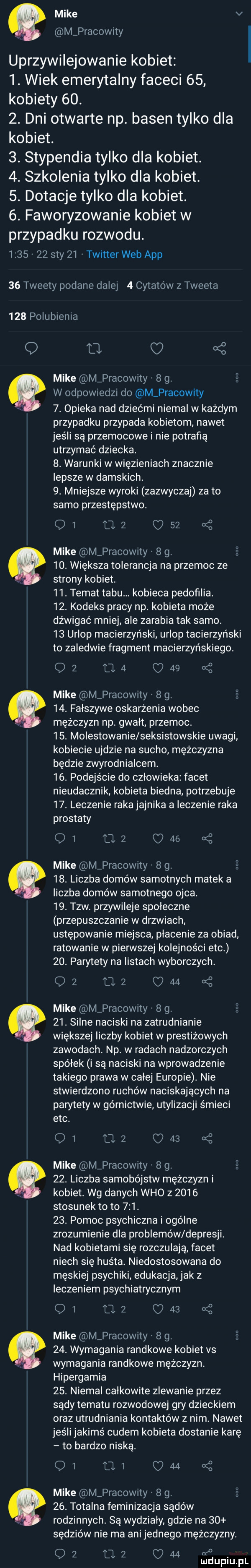 mike v m pracowity uprzywilejowanie kobiet  . wiek emerytalny faceci    kobiety   .  . dni otwarte np. basen tylko dla kobiet.  . stypendia tylko dla kobiet.  . szkolenia tylko dla kobiet.  . dotacje tylko dla kobiet.  . faworyzowanie kobiet w przypadku rozwodu.         say    twitter web aap    tweety podane dalej   cytatów z tweeta     polubienia q o o mike mvpracowity   g. w odpowiedzi do m pracowity  . opieka nad dziećmi niemal w każdym przypadku przypada kobietom nawet jeśli są przemocowe i nie potrafią utrzymać dziecka.  . warunki w więzieniach znacznie lepsze w damskich.  . mniejsze wyroki zazwyczaj zeto samo przestępstwo. q  uz c    mike m pracowity   g.     . większa tolerancja na przemoc ze. strony kobiet   . temat tabu. kobieca pedofilia.   . kodeks pracy np. kobieta może dźwigać mniej ale zarabia tak samo.    urlop macierzyński urlop tacierzyński to zaledwie fragment macierzyńskiego.       c    mike m pracowity   g.   . falszywe oskarżenia wobec mężczyzn np gwalt przemoc.   . molestowanie seksistowskie uwagi kobiecie ujdzie na sucho mężczyzna będzie zwyrodnialcem.   . podejście do czlowieka facet nieudacznik kobieta biedna potrzebuje   . leczenie raka jajnika a leczenie raka prostaty oi uz c    mike m pracowity   g.   . liczba domów samotnych matek a liczba domów samotnego ojca.   . tlw. przywileje spoleczne przepuszczanie w drzwiach ustępowanie miejsca placenie za obiad ratowanie w pierwszej kolejności ebc   . parytety na listach wyborczych. q   u      mike m pracowity   g.   . silne naciski na zatrudnianie większej liczby kobiet w prestiżowych zawodach np. w radach nadzorczych spółek i są naciski na wprowadzenie takiego prawa w calej europie. nie stwierdzono ruchów naciskających na parytety w górnictwie utylizacji śmieci ebc. qi    c      mike m pracowity   g.   . liczba samobójstw mężczyzn i kobiet. wg danych who z      stosunek to to    .   . pomoc psychiczna i ogólne zrozumienie dla problemów depresji. nad kobietami się rozczulają facet niech się huśta. niedostosowana do męskiej psychiki edukacja jak z leczeniem psychiatrycznym ow uz cd     mike m pracowity   g. g   . wymagania randkowe kobiet vs. wymagania randkowe mężczyzn. hipergamia   . niemal calkowite zlewanie przez sądy tematu rozwodowej gry dzieckiem oraz utrudnianie kontaktów z nim nawet jeśli jakimś cudem kobieta dostanie karę to bardzo niską. oi mi c    mike m pracowity   g.     . totalna feminizacja sądów rodzinnych. są wydzialy gdzie na    sędziów nie ma ani jednego mężczyzny. q   a      of