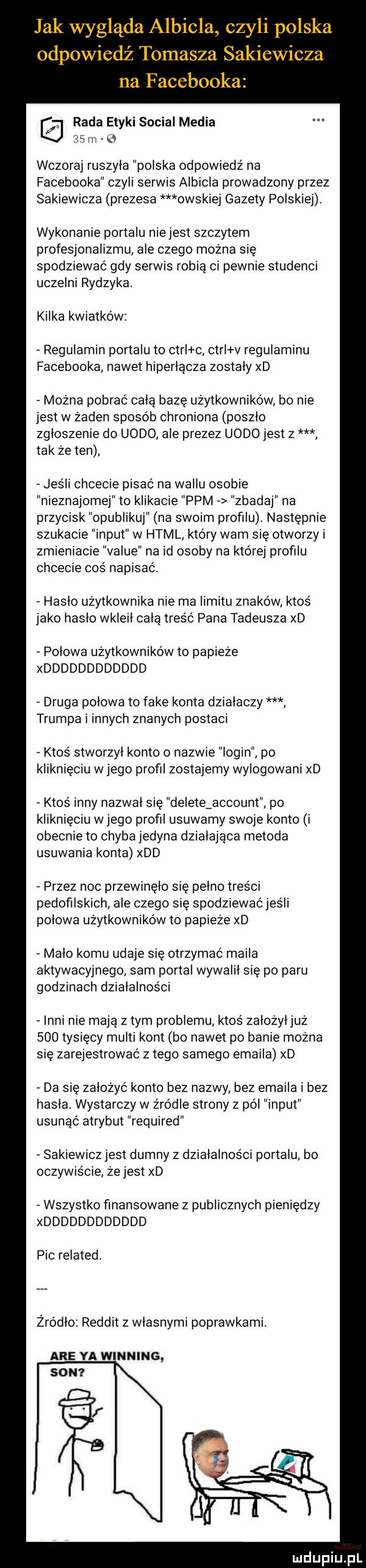 jak wygląda albicla czyli polska odpowiedź tomasza sakiewicza na facebooka rada etyki socjal media    m   wczoraj ruszyla polska odpowiedz na facebooka czyli serwis albicla prowadzony przez sakiewicza prezesa obskiej gazety polskiej. wykonanie portalu nie jest szczytem profesjonalizmu ale czego można się spodziewać gdy serwis robia ci pewnie studenci uczelni rydzyka. kilka kwiatków regulamin portalu to ctrl c ctri v regulaminu facebooka nawet hiperlacza zostaly xd można pobrać cala bazę użytkowników bo nie jest w żaden sposób chroniona poszlo zgloszenie do uzdo ale prezez uzdo jest z tak ze ten jeśli chcecie pisać na willu osobie nieznajomej to klikacie ppm zbadaj na przycisk opublikuj na swoim profilu następnie szukacie input w html kto ry wam się otworzy zmieniacie value na id osoby na której profilu chcecie coś napisać. haslo użytkownika nie ma limitu znaków ktos jako haslo wkleil celą tres ć pana tadeusza xd polowa użytkowników to papieże xdddddddddddd druga polowa to fake konta dzialaczy trumpa i innych znanych postaci ktos stworzyl konto o nazwie login po kliknięcu w jego profil zostajemy wylogowani xd ktoś inny nazwal się deleteźaccount po kliknięciu w jego profil usuwamy swoje konto i obecnie to chyba jedyna dzialajaca metoda usuwania konta xdd r przez noc przewinęło się pelno treści pedofilskich ale czego się spodziewać jus li polowa użytkowników to papieże xd malo komu udaje się otrzymać maila aktywacyjnego sam portal wywalił się po paru godzinach działalności inni nie mają złym problemu ktos zalożyljuż     tysięcy mufti kont bo nawet po banie można się zarejestrować złego samego emaila xd da się zalozyc konto bez nazwy bez emaila i bez hasla. wystarczy w źródle strony z pól input usunąć atrybut required sakiewicz jest dumny z działalności portalu bo oczywiście że jest xd wszystko finansowane z publicznych pieniędzy xdddddddddddd pic related. żródlo reddit z wlasnymi poprawkami. are ya winning son