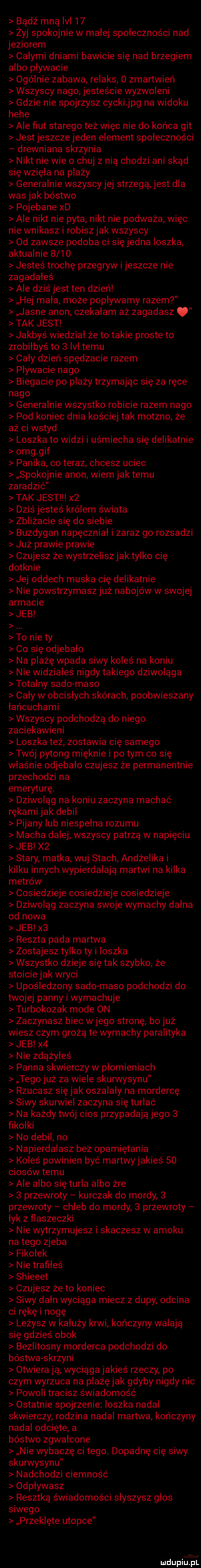 bądź mną ibl    zyj spokojnie w małej społeczności nad jeziorem całymi dniami bawicie się nad brzegiem albo pływacie ogólnie zabawa relaks   zmartwień wszyscy nago jesteście wyzwoleni gdzie nie spojrzysz cycki jpg na widoku hebe ale fiut starego też więc nie do końca git jest jeszcze jeden element społeczności drewniana skrzynia nikt nie wie o chuj z nią chodzi ani skąd się wzięła na plaży generalnie wszyscy jej strzegą jest dla was jak bóstwo pojebane xd ale nikt nie pyta nikt nie podważa więc nie wnikasz i robiszjak wszyscy od zawsze podoba ci sięjedna ioszka aktualnie      jesteś trochę przegryw ijeszcze nie zagadałeś ale dziś jest ten dzień hej mała może popływamy razem jasne agon czekałam aż zagadasz tak jest jakbyś wiedział że to takie proste to zrobiłbyś to   lal temu cały dzień spędzacie razem pływacie nago biegacie po plaży trzymając się za ręce nago generalnie wszystko robicie razem nago pod koniec dnia kościej tak moszno że aż ci wstyd loszka to widzi i uśmiecha się delikatnie omg gif panika co teraz chcesz uciec spokojnie agon wiem jak temu zaradzić tak jest x  dziś jesteś królem świata zbliżacie się do siebie buzdygan napęczniał i zaraz go rozsadzi już prawie prawie czujesz że wystrzelisz jak tylko cię dotknie jej oddech muska cię delikatnie nie powstrzymasz już nabojów w swojej armacie jeb to nie ty co się odjebało na plażę wpada siwy koleś na koniu nie widziałeś nigdy takiego dziwoląga totalny sodo maso cały w obcisłych skórach poobwieszany łańcuchami wszyscy podchodzą do niego zaciekawieni loszka też zostawia cię samego twój pytong mięknie i pitym co się właśnie odjebało czujesz że permanentnie przechodzi na emeryturę. dziwoląg na koniu zaczyna machać rękami jak debil pijany lub niespełna rozumu macha dalej wszyscy patrzą w napięciu jeb x  stary matka wuj stach andżelika i kilku innych wypierdalają martwi na kilka metrów cosiedzieje cosiedzieje cosiedzieje dziwoląg zaczyna swoje wymachy dagna od nowa jeb x  reszta pada martwa zostajesz tylko ty i ioszka wszystko dzieje się tak szybko że stoicie jak wryci upośledzony sodo maso podchodzi do twojej panny i wymachuje turbokozak mode on zaczynasz biec w jego stronę bo już wiesz czym grożą te wymachy paralityka jeb x  nie zdążyłeś panna skwierczy w płomieniach tego już za wiele skurwysynu rzucasz się jak oszalały na mordercę siwy skurwiel zaczyna się turlać na każdy twój cios przypadają jego   fikołki no debil no napierdalasz bez opamiętania koleś powinien być martwyjakieś    ciosów temu ale albo się turla albo żre   przewroty kurczak do mordy   przewroty chleb do mordy   przewroty łyk z flaszeczki nie wytrzymujesz i skaczesz w amoku na tego zjeba fikołek nie trafiłeś shieeet czujesz że to koniec siwy dagn wyciąga miecz z dupy odcina ci rękę i nogę leżysz w kałuży krwi kończyny walają się gdzieś obok bezlitosny morderca podchodzi do bóstwa skrzyni otwiera ją wyciągajakieś rzeczy po czym wyrzuca na plażę jak gdyby nigdy nic powoli tracisz świadomość ostatnie spojrzenie ioszka nadal skwierczy rodzina nadal martwa kończyny nadal odcięte a bóstwo zgwałcone nie wybaczę ci tego. dopadnę cię siwy skurwysynu nadchodzi ciemność odpływasz resztką świadomości słyszysz głos siwego przeklęte utopie mdupiuźłpri