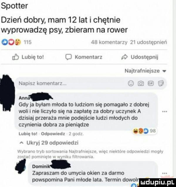 spotter dzień dobry mam    lat i chętnie wprowadzą psy zbieram na rower. in la luv mu y. ilii lai vhni w j lumem o komentarz udoslępnl namarmelsm v na gdy ja byłam młoda to ludziom się pomagało z dobrej woli i nie liczyło snę na zaplalę za dobry uczynek a dzisiaj przeraża mnie podejście ludzi młodych do czynienia dobra za pieniądze. mam lubięlo dupa muz ukroi    odpowiedzi in mewi i i. mi. zapraszam do umycia okien za darmo powspomina pani mlade lata. termin dawal luduplu fl