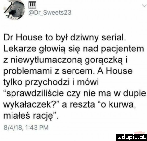 mr lś dry sweet    i dr house to był dziwny serial. lekarze głowią się nad pacjentem z niewytłumaczoną gorączką i problemami z sercem. a house tylko przychodzi i mówi sprawdziliście czy nie ma w dupie wykałaczek a reszta o kurwa miałeś rację. eva         pm ludu iu. l