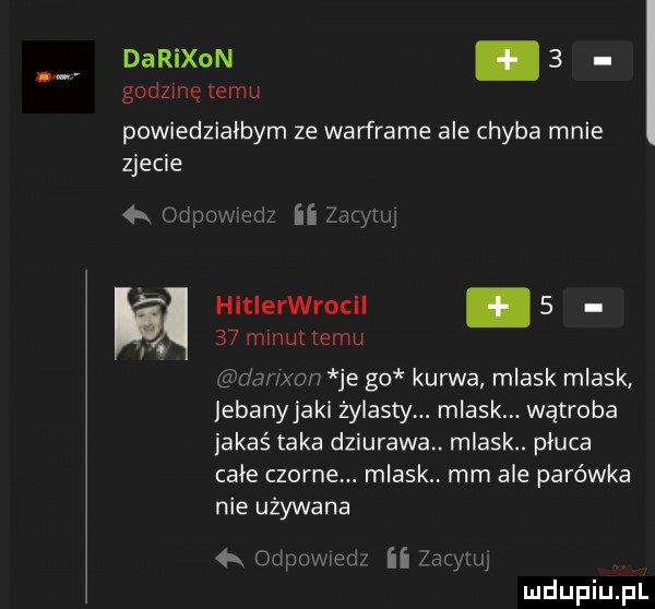 darixon.   godzinę temu powiedziałbym ze warframe ale chyba mnie zjecie hitlerwrocil      minut emu agamo je go kurwa mlask mlask lebanyjaki zylastym mlaskm wątroba jakaś taka dziurawa. mlask. płuca całe czarne. mlask mm ale parówka nie używana ozimaw ilza