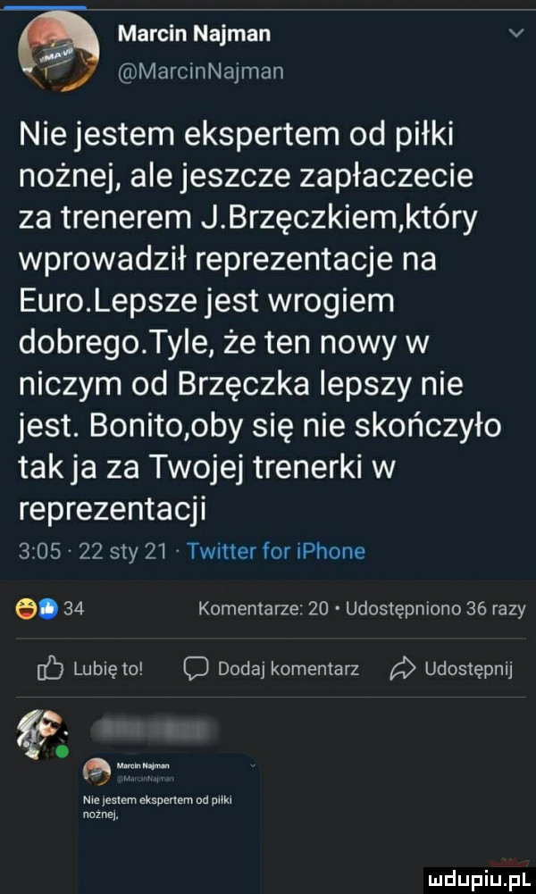 marcin najman v u marcinnajman nie jestem ekspertem od piłki nożnej ale jeszcze zapłaczecie za trenerem j brzęczkiem który wprowadził reprezentacje na euro lepsze jest wrogiem dobrego ter że ten nowy w niczym od brzęczka lepszy nie jest. bonito oby się nie skończyło takka za twojej trenerki w reprezentacji         say    twitter for iphone.    komentarze    udostępniono    razy ec lunięto c dodaj komentarz udostępnij. qu me    mm ekspertem od pm noznej