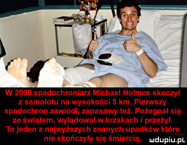 w      spadochroniarz michael holmes skoczył z samolotu na wysokości   km. pierwszy spadochron zawiódł zapasowy też. pożegnai się ze światem wylądował w krzakach i przeżył. to jeden z najwyższych znanych upadków które nie skończyły się śmiercią