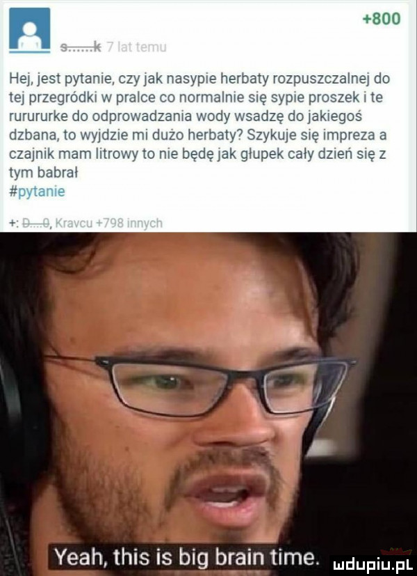 he jest pykanie czy idk nasypie herbaty rozpuszczalnej do tej przegródki w pralce co normalnie się sypie proszek le rurururke do odprowadzania wody wsadzę doiakiegoś dzbana lo wyjdzie mi duzo herbaty  szykuje się impreza a czajnik mam litrowym nie bedę idk głupek caby dzień się z ibm babrai. yeah tais is big braun time. mam pl