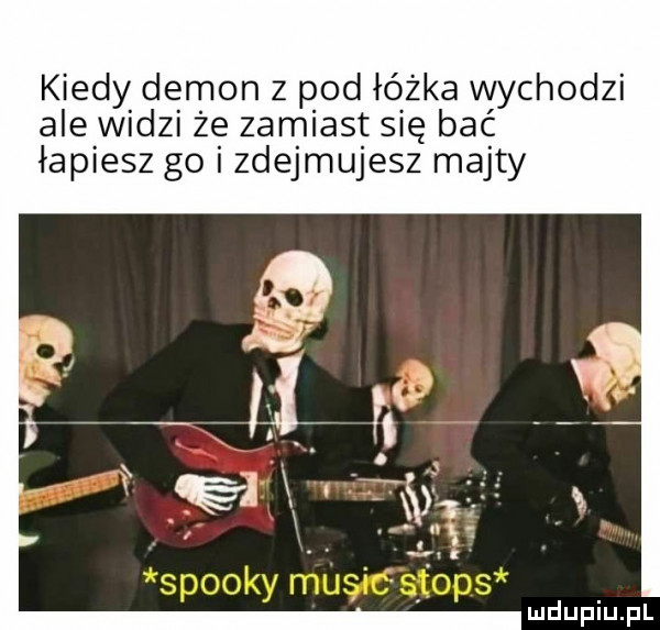 kiedy demon z pod łóżka wychodzi ale widzi że zamiast się bać łapiesz go i zdejmujesz majty