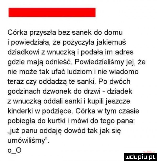 córka przyszła bez sanek do domu i powiedziała że pożyczyła jakiemuś dziadkowi z wnuczką i podala im adres gdzie mają odnieść powiedzieliśmyjej że nie może tak ufac ludziom i nie wiadomo teraz czy oddadzą te sanki. po dwóch godzinach dzwonek do drzwi dziadek z wnuczką oddali sanki i kupili jeszcze kinderki w podzięce. córka w tym czasie pobiegła do kurtki i mówi do tego pana już panu oddaję dowód tak jak się umówiliśmy. o o