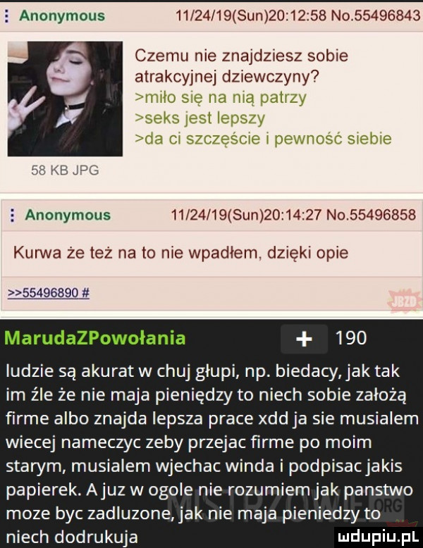 anonymous          sun          n           czemu nie znajdziesz sobie atrakcyjnej dziewczyny who l vii h d jcllm h     pufa    kb dg   anonymous          sun          no          kurwa że też na to nie wpadłem. dzięki opie          marudazpowołania     ludzie są akurat w chuj głupi np. biedacy jak tak im źle że nie maja pieniędzy to niech sobie założą firme albo znajda lepsza prace xdd ja sie musialem wiecej nameczyc zeby przejac firme po moim starym musialem wjechac winda i podpisacjakis papierek. ajuz w ogole nie rozumiem jak panstwo moze byc zadluzone jak nie maja pieniedzy to niech dodrukuja