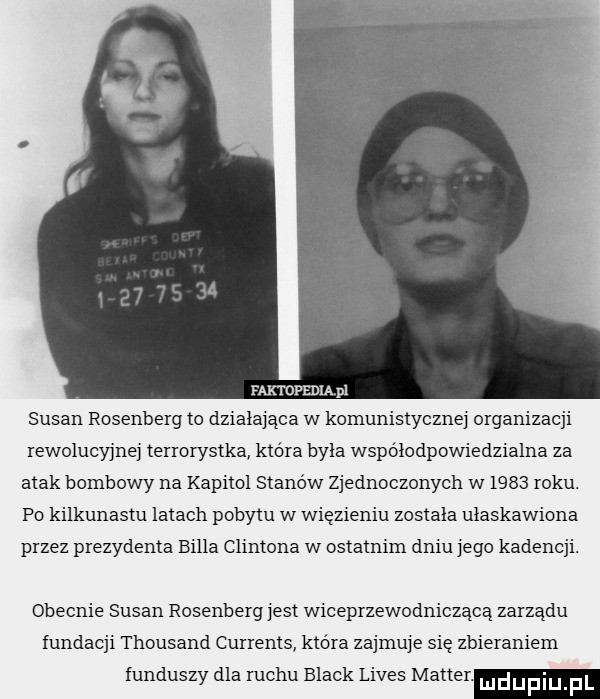 faktofedląpl susan rosenberg to działająca w komunistycznej organizacji rewolucyjnej terrorystka która byla współodpowiedzialna za atak bombowy na kapitol stanów zjednoczonych w      roku. po kilkunastu latach pobytu w więzieniu zostala ulaskawiona przez prezydenta billa clintona w ostatnim dniu jego kadencji. obecnie susan rosenberg jest wiceprzewodniczącą zarządu fundacji thousand currents która zajmuje sie zbieraniem funduszy dla ruchu black limes master