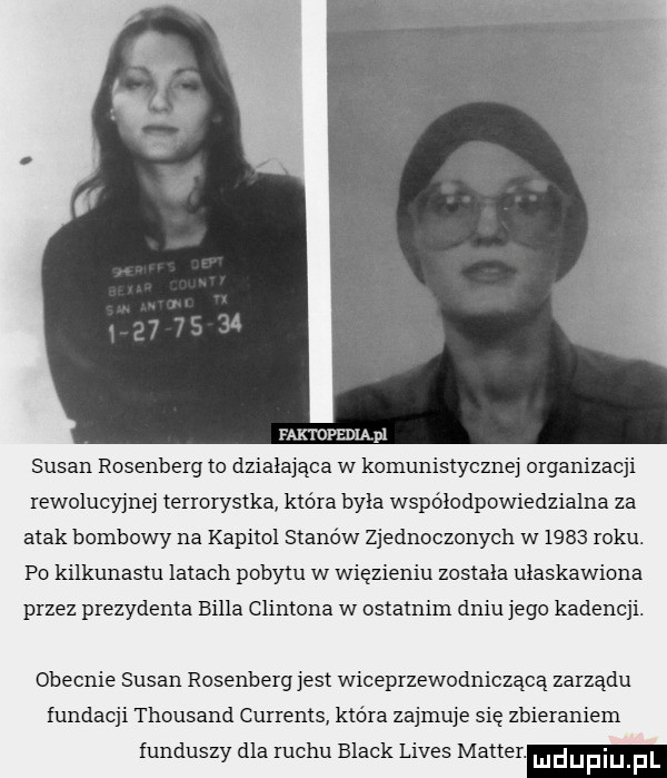 faktofedląpl susan rosenberg to działająca w komunistycznej organizacji rewolucyjnej terrorystka która byla współodpowiedzialna za atak bombowy na kapitol stanów zjednoczonych w      roku. po kilkunastu latach pobytu w więzieniu zostala ulaskawiona przez prezydenta billa clintona w ostatnim dniu jego kadencji. obecnie susan rosenberg jest wiceprzewodniczącą zarządu fundacji thousand currents która zajmuje sie zbieraniem funduszy dla ruchu black limes master