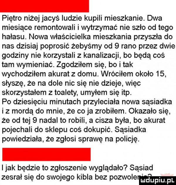 piętro niżej jacyś ludzie kupili mieszkanie. dwa miesiące remontowali i wytrzymać nie szlo od tego hałasu. nowa właścicielka mieszkania przyszła do nas dzisiaj poprosić żebyśmy od   rano przez dwie godziny nie korzystali z kanalizacji bo będą coś tam wymieniać zgodziłem się bo i tak wychodziłem akuratz domu. wróciłem okolo   . słyszę że na dole nic się nie dzieje. więc skorzystałem z toalety umyłem się ibp po dziesięciu minutach przyleciała nowa sąsiadka iz mordą do mnie że co ja zrobilem. okazalo się że od tej   nadal to robili a cisza była bo akurat pojechali do sklepu coś dokupić. sąsiadka powiedziała że zgłosi sprawę na policję. i jak będzie to zgloszenie wyglądało sąsiad zesrał się do swojego kibla bez pozwolermm