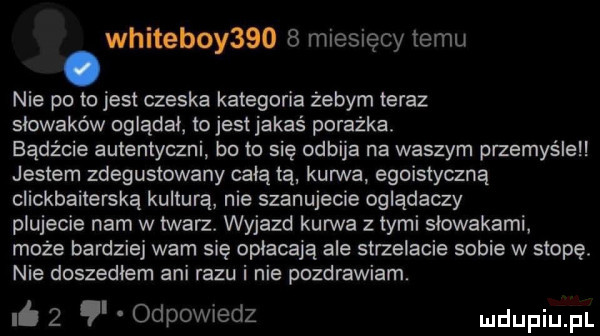 whiteboy      miesięcy temu nie po to jest czeska kategoria żebym teraz słowaków oglądaj ojestjakas porażka. bądźcie autentyczni bo to się odbija na waszym przemyśleli jestem zdegustowany całą tą kurwa egoistyczna clickbaiterską kulturą nie szanujecie oglądaczy plujecie nam w twarz. wyjazd kurwa z tymi słowakami może bardziej wam się opłacają ale strzelacie sobie w stopę. nie doszedłem ani razu i nie pozdrawiam.   odpowiedz