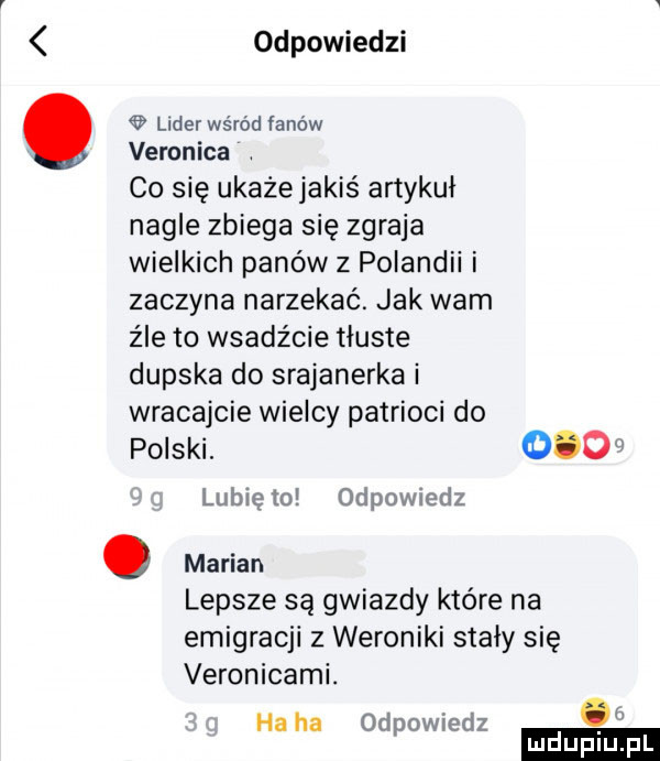 odpowiedzi lider wśród łanów veronica co się ukaze jakiś artykuł nagle zbiega się zgraja wielkich panów z poiandii i zaczyna narzekać. jak warn źle to wsadz cie tłuste dupska do srajanerka i wracajcie wielcy patrioci do polski.     lubię to odpowiedz. marian lepsze są gwiazdy które na emigracji z weroniki stały się veronicami. haba odpowiedz ludu iu. l