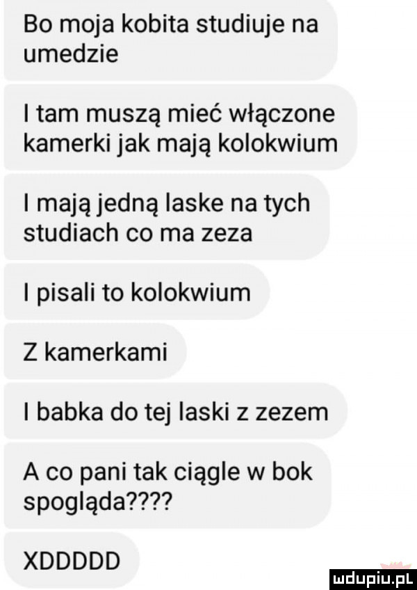 bo moja kobita studiuje na ujedzie i tam muszą mieć włączone kamerki jak mają kolokwium i mają jedną laske na tych studiach co ma zeza i pisali to kolokwium z kamerkami i babka do tej laski z zezem a co pani tak ciągle w bok spogląda xddddd