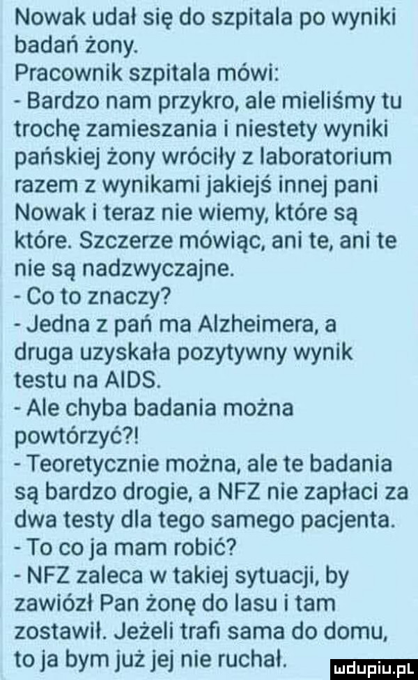 nowak udał się do szpitala po wyniki badań żony. pracownik szpitala mówi bardzo nam przykro ale mieliśmy tu trochę zamieszania i niestety wyniki pańskiej żony wróciły z laboratorium razem z wynikami jakiejś innej pani nowak i teraz nie wiemy które są które. szczerze mówiąc ani te ani te nie są nadzwyczajne. co to znaczy jedna z pań ma alzheimera a druga uzyskała pozytywny wynik testu na aids. ale chyba badania można powtórzyć teoretycznie można ale te badania są bardzo drogie a nfz nie zaplaci za dwa testy dla tego samego pacjenta. to co ja mam robić nfz zaleca w takiej sytuacji by zawiózł pan żonę do lasu i tam zostawil. jeżeli trafi sama do domu toja bym już jej nie ruchal