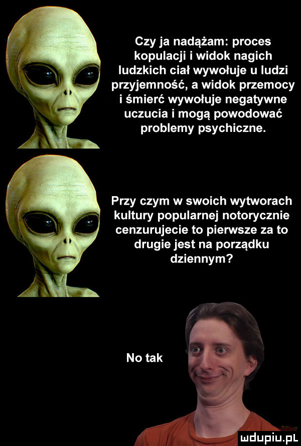 czy ja nadążam proces kopulacji i widok nagich ludzkich ciał wywoluje u ludzi przyjemność a widok przemocy i śmierć wywoluje negatywne uczucia i mogą powodować problemy psychiczne. przy czym w swoich wytworach kultury popularnej notorycznie cenzurujecie to pierwsze za to drugie jest na porządku dziennym