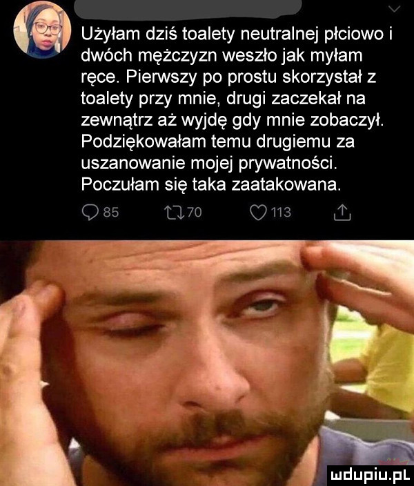 użyłam dziś toalety neutralnej płciowo i dwóch mężczyzn weszło jak myłam ręce. pierwszy po prestu skorzystał z toalety przy mnie drugi zaczekał na zewnątrz aż wyjdę gdy mnie zobaczył. podziękowałam temu drugiemu za uszanowanie mojej prywatności poczułam się taka zaatakowana.          gm s a m ludupillpl