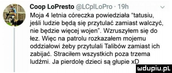ciop lopresto lcpilopro   moja   letnia córeczka powiedziala tatusiu jeśli ludzie będą się przytulać zamiast walczyć nie będzie więcej wojen. wzruszylem się do lez więc na patrolu rozkazalem mojemu oddzialowi żeby przytulali talibów zamiast ich zabijać. straciłem wszystkich poza trzema ludźmi. ja pierdolę dzieci są glupie xd ludupi