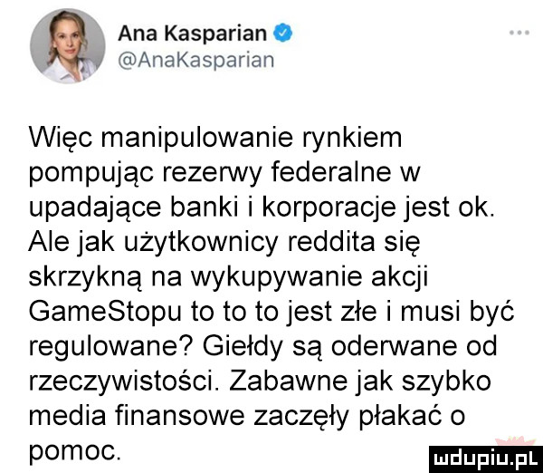 ana kasparian o. anakaspaman więc manipulowanie rynkiem pompując rezerwy federalne w upadające banki i korporacje jest ok. ale jak użytkownicy reddita się skrzykną na wykupywanie akcji gamestopu to to to jest złe i musi być regulowane giełdy są oderwane od rzeczywistości. zabawne jak szybko media finansowe zaczęły płakać o pomoc