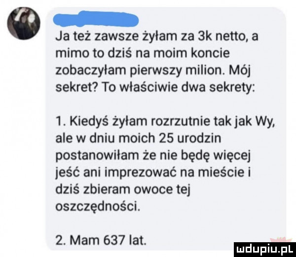 ja też zawsze żyłam za  k netto. a mimo to dziś na moim koncie zobaczyłam pierwszy milion. mój sekret to właściwie dwa sekrety  . kiedyś żyłam rozrzutnie tak jak wy ale w dniu moich    urodzin postanowiłam że nie będę więcej jeść ani imprezować na mieście i dziś zbieram owoce tej oszczędności.  . mam     lat