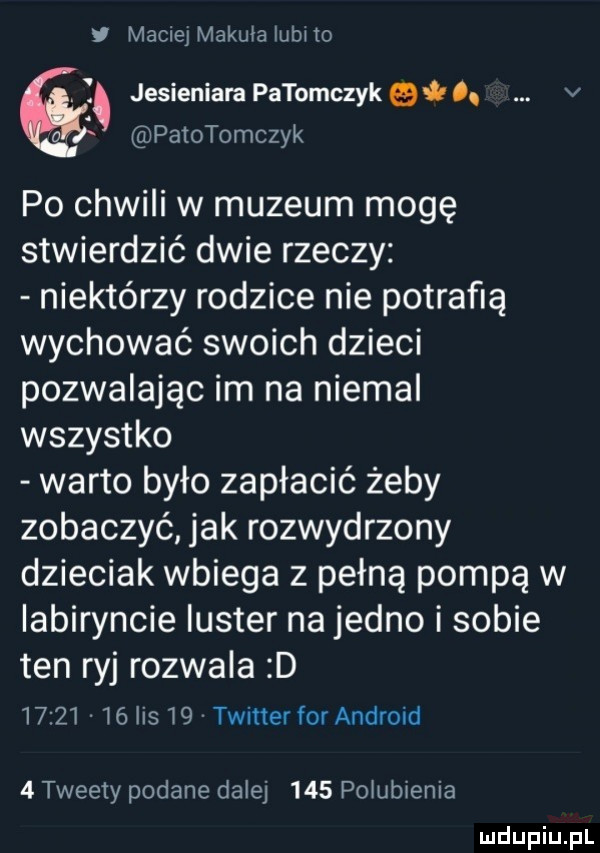 i maciej makula lubi to. jesieniara patomczykei o. v a patotomczyk po chwili w muzeum mogę stwierdzić dwie rzeczy niektórzy rodzice nie potrafią wychować swoich dzieci pozwalając im na niemal wszystko warto było zapłacić żeby zobaczyć jak rozwydrzony dzieciak wbiega z pełną pompą w labiryncie luster na jedno i sobie ten ryj rozwala d          lis    twitter for android   tweety podane dalej     polubienia