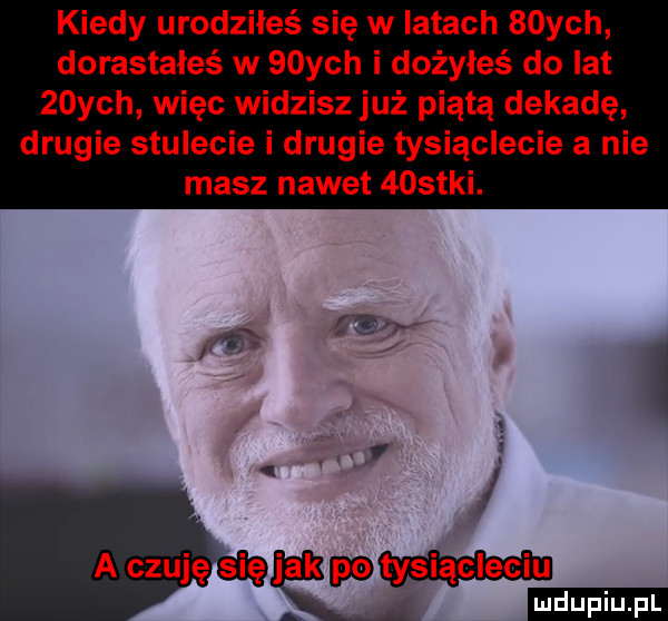 kiedy urodziłeś się w iktach   ych dorastałeś w   ych i dożyłeś do lat   ych więc widzisz już piątą dekadę drugie stulecie i drugie tysiąclecie a nie masz nawet    tai