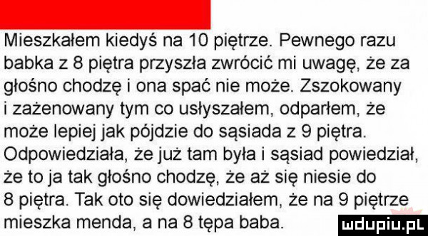 mieszkałem kiedyś na    piętrze. pewnego razu babka z   piętra przyszła zwrócić mi uwagę że za głośno chodzę i ona spać nie może. zszokowany i zażenowany tym co usłyszałem odparłem że może lepiej jak pójdzie do sąsiada z   piętra. odpowiedziała że już tam była i sąsiad powiedział że to ja tak głośno chodzę że aż się niesie do   piętra. tak oto się dowiedziałem że na   piętrze mieszka menda a na   tępa baba