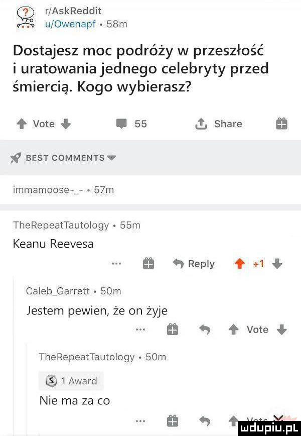 r askreddit kg u owenapf   m dostajesz moc podróży w przeszłość i uratowaniajednego celebryty przed śmiercią. kogo wybierasz f vote ł.    ll stare e best comments v immemoose g   m therepeattauto oby   m klanu reevesa    repry qh ł calebjbarrert   m jestem pewien że on żyje vote ł therepeatta utology   m   award nie ma za co mm