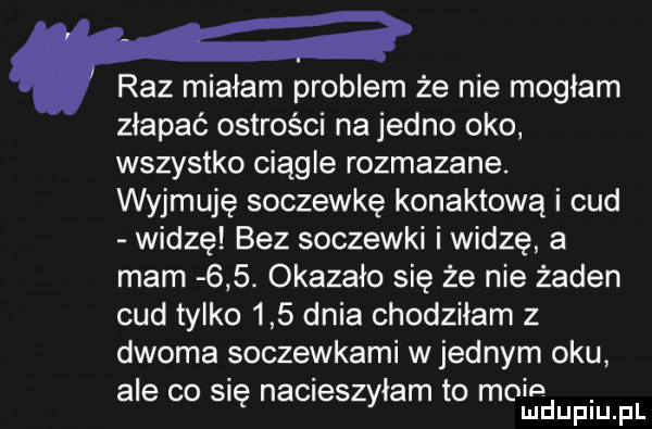 raz miałam problem że nie mogłam złapać ostrości na jedno oko wszystko ciągle rozmazane. wyjmuję soczewkę konaktową i cud widzę bez soczewki i widzę a mam    . okazało się że nie żaden cud tylko     dnia chodziłam z dwoma soczewkami w jednym oku ale co si naczes łam to mnie ę zy