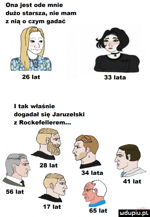 ona jest ode mnie dużo starsza nie mam z nią o czym gadać    lata i tak właśnie dogadał się jaruzelski z rockefellerem.   lal    lat