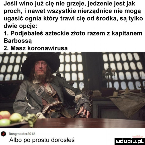 jeśli wino już cię nie grzeje jedzenie jestjak proch i nawet wszystkie nierządnice nie mogą ugasić ognia który trawi cię od środka są tylko dwie opcje  . podjebałeś azteckie zioło razem z kapitanem barbossą  . masz koronawirusa manu. l i albo po prestu dorosłeś