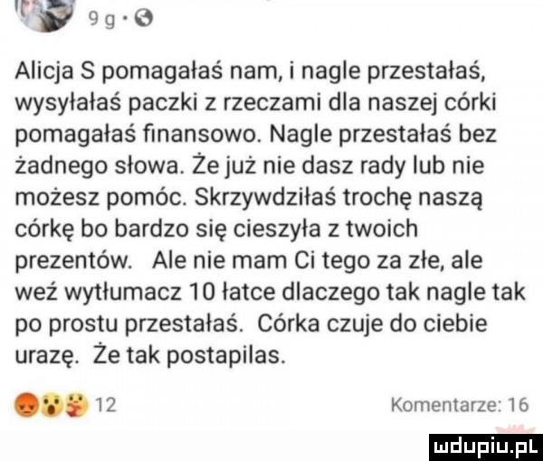 wag      alicja s pomagałaś nam i nagle przestałaś wysyłałaś paczki z rzeczami dla naszej córki pomagałaś finansowo. nagle przestałas bez żadnego slowa żejuz nie dasz rady lub nie możesz pomóc. skrzywdziłaś trochę naszą córkę bo bardzo się cieszyła z twoich prezentów. ale nie mam ci tego za złe ale waż wytłumacz    latce dlaczego tak nagle tak po prestu przestałeś. córka czuje do ciebie urazę. że tak postapilas. abakankami    komentarze