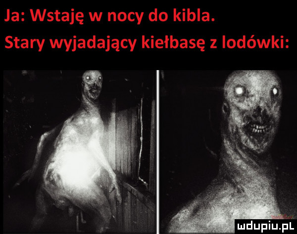 ja wstaję w nocy do kibla. stary wyjadający kiełbasę z lodówki mdupiuﬁl