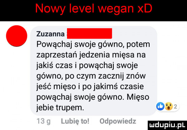 nowy level wegan xd zuzanna powąchaj swoje gówno potem zaprzestań jedzenia mięsa na jakiś czas i powąchaj swoje gówno po czym zacznij znów jeść mięso i po jakimś czasie powąchaj swoje gówno. mięso jebie trupem.  t ludu iu. l