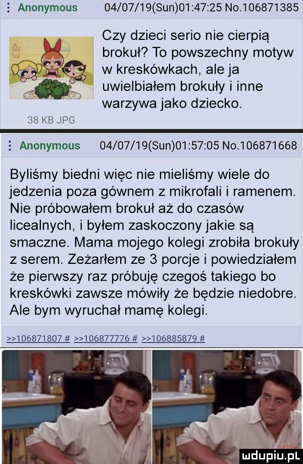 anonymous          sun          no           czy dzieci serio nie cierpią brokuł to powszechny motyw wkreskéwkach aleja uwielbiałem brokuły inne warzywa jako dziecko.    kb jpg anonymous          sun          no           byliśmy biedni więc nie mieliśmy wiele do jedzenia poza gównem z mikrofali i ramenem. nie próbowałem brokuł az do czasów licealnych byłem zaskoczony jakie są smaczne. mama mojego kolegi zrobila brokuły z serem. zeżarłem ze   porcje i powiedziałem że pierwszy raz próbuję czegoś takiego bo kreskówki zawsze mówiły że będzie niedobre. ale bym wyruchał mamę kolegi