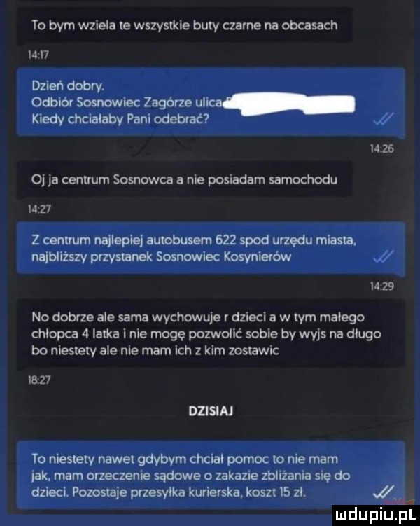 to bym wziela te wszystkie bury czarne na obcasach h i  dzień dobry. odbiór sosnowiec zagórze ulica kiedy chciałaby pani odebrać   m    oj ia centrum sosnowca a nie posiadam samochodu m    z cenuum najlepiej autobusem     spod urzędu miasta. najbliższy przystanek sosnowiec kosynierów i       no dobrze ale sama wychowuje   dzieci a w rym małego chlopca   latka i nie mogę pozwolić sobie by wajs na długo bo niestary ale nie mam ich z kim zostawic       dzisiaj to niestary nawa gdybym chcial pomoc na nie mam jak. mam orzeczenie sądowe a zakazie zbliżania się do dzieci. powstaje przesyłka kurierska. kosz l  zi. ludupiu pl
