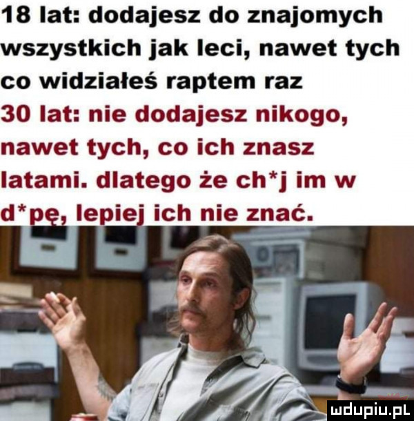 lat dodajesz do znajomych wszystkich jak leci nawet tych co widziałeś raptem raz    lat nie dodajesz nikogo nawet tych co ich znasz latami. dlatego że ch j im w ma lepie ich nie znać. ei