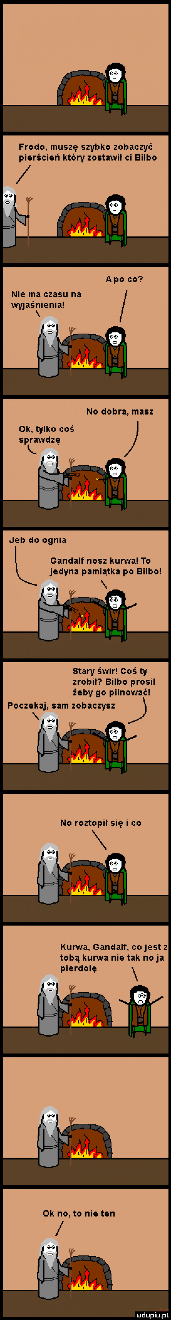 frodo muszę szybko zobaczyć pierścień który zostawił ci bulbo nie ma czasu na wyjaśnienia no dobra masz ok tylko coś sprawdzę k. jeb do ognia gandalf nasz kurwa to jedyna pamiątka po bulbo stary świr coś ty zrobił bulbo prosił żeby go pilnować poczekaj sam zobaczysz kurwa gandalf cojest tobą kurwa nie tak naja pierdolę