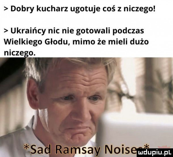 dobry kucharz ugotuje coś z niczego ukraińcy nic nie gotowali podczas wielkiego głodu mimo że mieli dużo nucze o