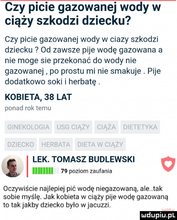 czy picie gazowanej wody w ciąży szkodzi dziecku czy picie gazowanej wody w ciazy szkodzi dziecku od zawsze pije wodę gazowana a nie moge sie przekonać do wody nie gazowanej po prestu mi nie smakuje. pije dodatkowo soki i herbatę. kobieta    lat ponad rok temu lek. tomasz budlewski   iii    poziom zaufania oczywiście najlepiej pić wodę niegazowana ale idk sobie myślę jak kobieta w ciąży pije wodę gazowana to tak jakby dziecko było w jacuzzi