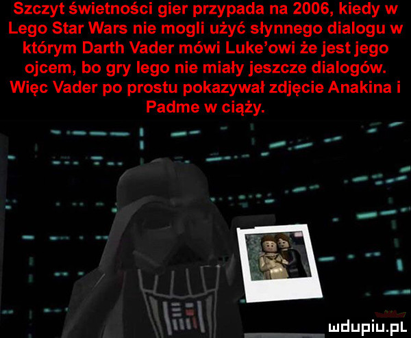 szczyt świetności gier przypada na      kiedy w lego star wars nie mogli użyć słynnego dialogu w którym darth vader méwi luke owi że jest jego ojcem bo gry lego nie miały jeszcze dialogów. więc vader po prestu pokazywal zdjęcie anakina i padme w ciąży