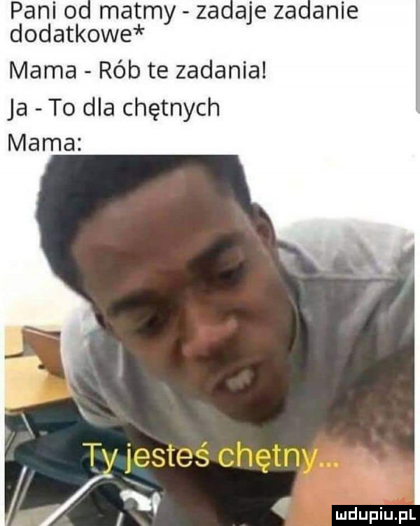 pani o matmy zadaje zadanie dodatkowe mama rób te zadania ja to dla chętnych mama i
