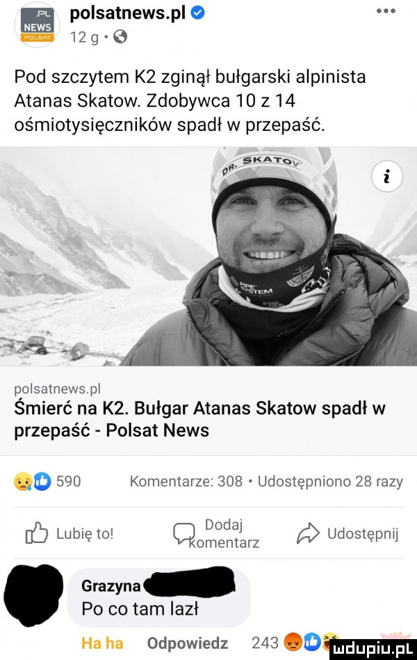 polsatnews p o news    g   pod szczytem k  zginął bułgarski alpinista ananas skatow. zdobywca    z   ośmiotysięczników spadł w przepaść. gum a.   lg poisatnewspł śmierć na k . bułgar ananas skatow spadł w przepaść polsat news o     komentarze     udostępniono    razy dodaj fb lunięto cmentarz a udostepnu ewy po co tam iazł ha ha odpowiedz      an