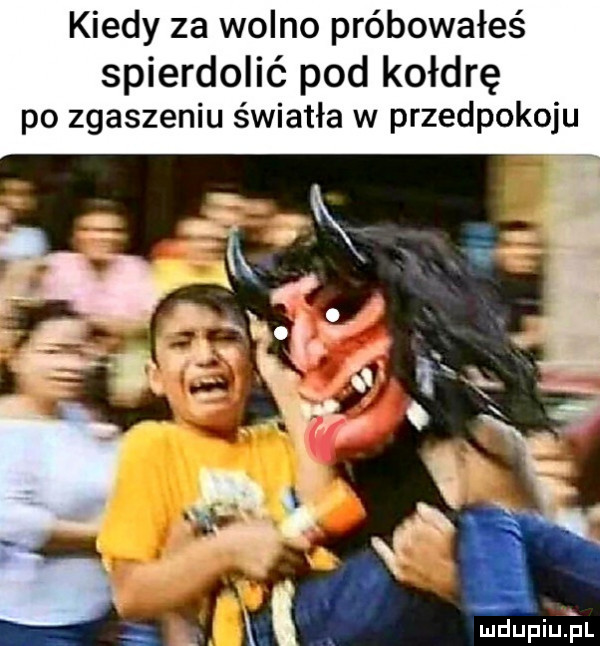 kiedy za wolno próbowałeś spierdolić pod kołdrę po zgaszeniu światła w przedpokoju