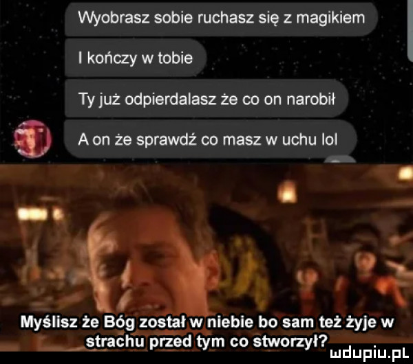wyoblasz sobie ruchasz się magikiem l kończy w tobie ty już odpierdalasz ze co on narobił   a on że sprawdź co masz w uchu lol myślisz że bé g został w nleble bo sam też żyje w l strachu przed tym co śtworzył