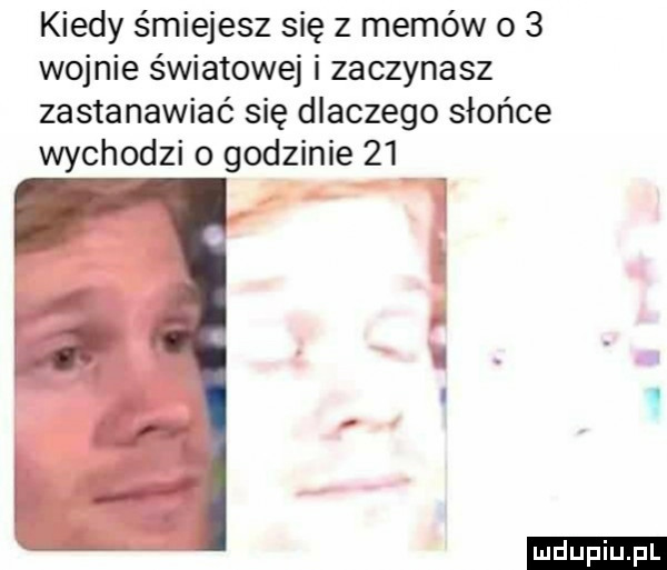 kiedy śmiejesz się z memów o   wojnie światowej i zaczynasz zastanawiać się dlaczego słońce wychodzi o godzinie    ludu iu. l