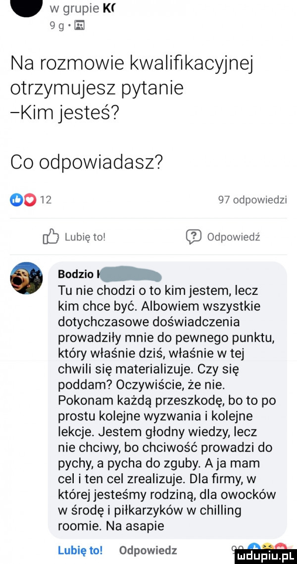 w grupie k qty e na rozmowie kwaliﬂkacyjnej otrzymujesz pytanie kim jesteś co odpowiadasz         odpowiedzt ec lubietol odpomedź odm. tu nie chodzi oto kim jestem lecz kim chce być. albowiem wszystkie dotychczasowe doświadczenia prowadziły mnie do pewnego punktu który właśnie dziś właśnie w tej chwili się materializuje. czy się poddam oczywiście że nie. pokonam każdą przeszkodę bo to po prestu kolejne wyzwania i kolejne lekcje. jestem glodny wiedzy lecz nie chciwy bo chciwość prowadzi do pychy. a pycha do zguby. aja mam cel iren cel zrealizuje. dla firmy w której jesteśmy rodziną dla owocków w środę i piłkarzyków w chilling roocie. na agapie lubię to odpowiedz grdeiqul