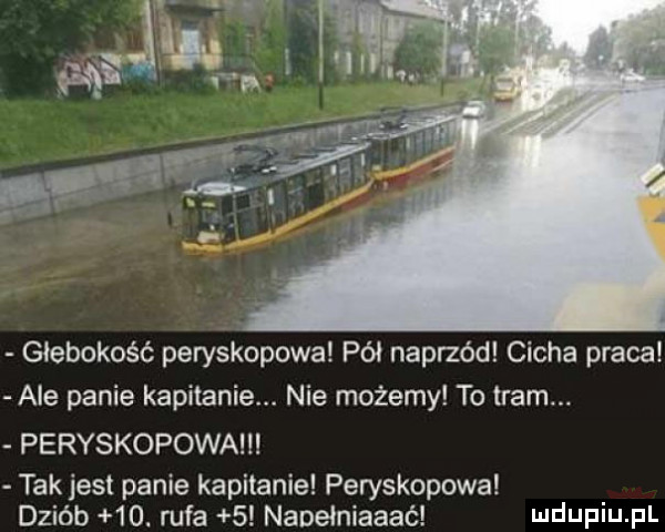 głębokość peryskopowa pół naprzód cicha praca ale panie kapitanie. nie możemy to tram. peryskopowa takjest panie kapitanie peryskopowa dziób   . rufa   naoełniaaać