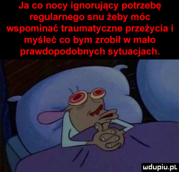 ja co nocy ignorujący potrzebę regularnego snu żeby móc wspominać traumatyczne przeżycia i myśleć co bym zrobił w mało prawdopodobnych sytuacjach